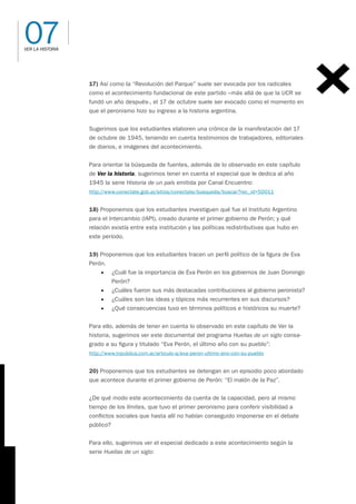 07
VER LA HISTORIA
17) Así como la “Revolución del Parque” suele ser evocada por los radicales
como el acontecimiento fundacional de este partido –más allá de que la UCR se
fundó un año después-, el 17 de octubre suele ser evocado como el momento en
que el peronismo hizo su ingreso a la historia argentina.
Sugerimos que los estudiantes elaboren una crónica de la manifestación del 17
de octubre de 1945, teniendo en cuenta testimonios de trabajadores, editoriales
de diarios, e imágenes del acontecimiento.
Para orientar la búsqueda de fuentes, además de lo observado en este capítulo
de Ver la historia, sugerimos tener en cuenta el especial que le dedica al año
1945 la serie Historia de un país emitida por Canal Encuentro:
http://www.conectate.gob.ar/sitios/conectate/busqueda/buscar?rec_id=50011
18) Proponemos que los estudiantes investiguen qué fue el Instituto Argentino
para el Intercambio (IAPI), creado durante el primer gobierno de Perón; y qué
relación existía entre esta institución y las políticas redistributivas que hubo en
este período.
19) Proponemos que los estudiantes tracen un perfil político de la figura de Eva
Perón.
• ¿Cuál fue la importancia de Eva Perón en los gobiernos de Juan Domingo
Perón?
• ¿Cuáles fueron sus más destacadas contribuciones al gobierno peronista?
• ¿Cuáles son las ideas y tópicos más recurrentes en sus discursos?
• ¿Qué consecuencias tuvo en términos políticos e históricos su muerte?
Para ello, además de tener en cuenta lo observado en este capítulo de Ver la
historia, sugerimos ver este documental del programa Huellas de un siglo consa-
grado a su figura y titulado “Eva Perón, el último año con su pueblo”:
http://www.tvpublica.com.ar/articulo-a/eva-peron-ultimo-ano-con-su-pueblo
20) Proponemos que los estudiantes se detengan en un episodio poco abordado
que acontece durante el primer gobierno de Perón: “El malón de la Paz”.
¿De qué modo este acontecimiento da cuenta de la capacidad, pero al mismo
tiempo de los límites, que tuvo el primer peronismo para conferir visibilidad a
conflictos sociales que hasta allí no habían conseguido imponerse en el debate
público?
Para ello, sugerimos ver el especial dedicado a este acontecimiento según la
serie Huellas de un siglo:
 