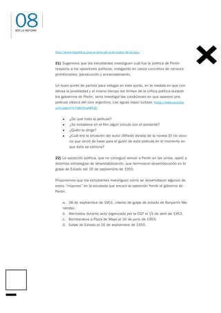 08
VER LA HISTORIA
http://www.tvpublica.com.ar/articulo-a/el-malon-de-la-paz/
21) Sugerimos que los estudiantes investiguen cuál fue la política de Perón
respecto a los opositores políticos, indagando en casos concretos de censura,
prohibiciones, persecución y encarcelamiento.
Un buen punto de partida para indagar en este punto, en la medida en que con-
densa la posibilidad y al mismo tiempo los límites de la crítica política durante
los gobiernos de Perón, sería investigar las condiciones en que aparece una
película clásica del cine argentino, Las aguas bajan turbias: https://www.youtube.
com/watch?v=IANnYuwMFdQ
• ¿De qué trata la película?
• ¿Se establece en el film algún vínculo con el presente?
• ¿Quién la dirige?
• ¿Cuál era la situación del autor (Alfredo Varela) de la novela (El río oscu-
ro) que sirvió de base para el guión de esta película en el momento en
que ésta se estrena?
22) La oposición política, que no consiguió vencer a Perón en las urnas, apeló a
distintas estrategias de desestabilización, que terminaron desembocando en el
golpe de Estado del 16 de septiembre de 1955.
Proponemos que los estudiantes investiguen cómo se desarrollaron algunos de
estos “mojones” en la escalada que encaró la oposición frente al gobierno de
Perón:
a. 28 de septiembre de 1951, intento de golpe de estado de Benjamín Me-
néndez.
b. Atentados durante acto organizado por la CGT el 15 de abril de 1953.
c. Bombardeos a Plaza de Mayo el 16 de junio de 1955.
d. Golpe de Estado el 16 de septiembre de 1955.
 