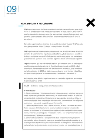 09
VER LA HISTORIA
PARA DISCUTIR Y REFLEXIONAR
23) Los antagonismos políticos durante este período fueron intensos, y de algún
modo ya estaban activados desde el inicio mismo de este proceso. Proponemos
que los estudiantes discutan cómo fue representado este conflicto; es decir, qué
palabras y sensibilidades articularon las perspectivas enfrentadas en torno al
peronismo.
Para ello, sugerimos leer el soneto de Leopoldo Marechal, titulado “Al 17 de octu-
bre”; y el poema de Silvina Ocampo, “Esta primavera de 1945”.
24) Sugerimos que los estudiantes debatan cuál fue la importancia de la sanción
de la ley de voto femenino impulsada por Eva Perón. ¿Qué reacciones suscitó en
la época en que se sancionó? ¿Qué relación guarda esta norma con los debates
y reclamos que aparecen en la sociedad argentina desde principios de siglo XX?
25) Proponemos que los estudiantes debatan qué ideas en torno al orden social
y político se proponía transformar la Constitución sancionada en 1949. ¿Qué
diferencias planteaba en relación con la Constitución de 1853? ¿Qué elementos
de la Constitución de 1949 de algún modo perduraron en el tiempo, más allá de
su abolición por parte de la autodenominada “Revolución Libertadora”?
Para abordar este debate, sugerimos tener en cuenta los siguientes artículos de
la Constitución de 1949:
Art. 37 – Declárense los siguientes derechos especiales:
I. Del trabajador
1. Derecho de trabajar - El trabajo es el medio indispensable para satisfacer las necesi-
dades espirituales y materiales del individuo y de la comunidad, la causa de todas las
conquistas de la civilización y el fundamento de la prosperidad general; de ahí que el
derecho de trabajar debe ser protegido por la sociedad, considerándolo con la dignidad
que merece y proveyendo ocupación a quien lo necesite.
2. Derecho a una retribución justa – Siendo la riqueza, la renta y el interés del capital
frutos exclusivos del trabajo humano, la comunidad deber organizar y reactivar las
fuentes de producción en forma de posibilitar y garantizar al trabajador una retribución
moral y material que satisfaga sus necesidades vitales y sea compensatoria del rendi-
miento obtenido y del esfuerzo realizado.
3. Derecho a la capacitación - El mejoramiento de la condición humana y la preemi-
nencia de los valores del espíritu imponen la necesidad de propiciar la elevación de la
cultura y la aptitud profesional, procurando que todas las inteligencias puedan orientar-
se hacia todas las direcciones del conocimiento, e incumbe a la sociedad estimular el
 
