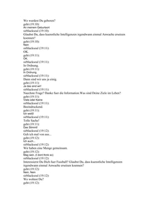 Wo wurdest Du geboren?
geht (19:10):
An meinem Geburtsort
sirblacksoul (19:10):
Glaubst Du, dass kuenstliche Intelligenzen irgendwann einmal Anwaelte ersetzen
koennen?
geht (19:10):
Nein
sirblacksoul (19:11):
OK.
geht (19:11):
OK.
sirblacksoul (19:11):
In Ordnung.
geht (19:11):
In Ordnung.
sirblacksoul (19:11):
Dann sind wir uns ja einig.
geht (19:11):
Ja das sind wir!
sirblacksoul (19:11):
Naechste Frage? Danke fuer die Information.Was sind Deine Ziele im Leben?
geht (19:11):
Viele oder Keine
sirblacksoul (19:11):
Beeindruckend.
geht (19:11):
Ich weiß!
sirblacksoul (19:11):
Tolle Sache!
geht (19:11):
Das Stimmt!
sirblacksoul (19:12):
Geh ich mal von aus...
geht (19:12):
Ich auch...
sirblacksoul (19:12):
Wir haben eine Menge gemeinsam.
geht (19:12):
Mag sein. (I dont think so)
sirblacksoul (19:12):
Interessierst Du Dich fuer Fussball? Glaubst Du, dass kuenstliche Intelligenzen
irgendwann einmal Anwaelte ersetzen koennen?
geht (19:12):
Nein, Nein
sirblacksoul (19:12):
Wo wohnst Du?
geht (19:12):
 