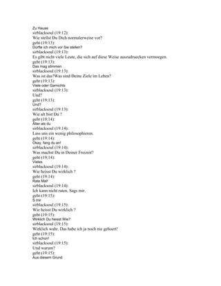 Zu Hause
sirblacksoul (19:12):
Wie stellst Du Dich normalerweise vor?
geht (19:13):
Dürfte ich mich vor Sie stellen?
sirblacksoul (19:13):
Es gibt nicht viele Leute, die sich auf diese Weise auszudruecken vermoegen.
geht (19:13):
Das mag stimmen
sirblacksoul (19:13):
Was ist das?Was sind Deine Ziele im Leben?
geht (19:13):
Viele oder Garnichts
sirblacksoul (19:13):
Und?
geht (19:13):
Und?
sirblacksoul (19:13):
Wie alt bist Du ?
geht (19:14):
Älter als du
sirblacksoul (19:14):
Lass uns ein wenig philosophieren.
geht (19:14):
Okay, fang du an!
sirblacksoul (19:14):
Was machst Du in Deiner Freizeit?
geht (19:14):
Vieles
sirblacksoul (19:14):
Wie heisst Du wirklich ?
geht (19:14):
Rate Mal!
sirblacksoul (19:14):
Ich kann nicht raten. Sags mir.
geht (19:15):
S mir
sirblacksoul (19:15):
Wie heisst Du wirklich ?
geht (19:15):
Wirklich Du heisst Wie?
sirblacksoul (19:15):
Wirklich wahr. Das habe ich ja noch nie gehoert!
geht (19:15):
Ich schon!
sirblacksoul (19:15):
Und warum?
geht (19:15):
Aus diesem Grund
 