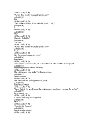 sirblacksoul (19:15):
Wer ist Dein liebster Science Fiction Autor?
geht (19:15):
Du
sirblacksoul (19:15):
"Wer ist Dein liebster Science Fiction Autor"? Ich, ?
geht (19:16):
!
sirblacksoul (19:16):
geht (19:16):
HEY!
sirblacksoul (19:16):
Kann ich dir helfen?
geht (19:16):
You can!
sirblacksoul (19:16):
Wer ist Dein liebster Science Fiction Autor?
geht (19:16):
You!
sirblacksoul (19:16):
Bist Du maennlich oder weiblich?
geht (19:16):
Grenzwärtig
sirblacksoul (19:16):
Versuch mal herauszufinden, ob hier ein Mensch oder eine Maschine spricht!
geht (19:17):
Niemand spricht hier schreibt nur etwas
sirblacksoul (19:17):
Das ist jetzt aber eine starke Verallgemeinerung.
geht (19:17):
Wenn du meinst!
sirblacksoul (19:17):
Das ist doch wohl eher hypothetisch, oder?
geht (19:17):
Laberst du nur Mist?
sirblacksoul (19:17):
Wenn Du jede Art von Roboter haben koenntest, welche Art wuerdest Du wollen?
geht (19:17):
Dich bestimmt nicht
sirblacksoul (19:18):
Lass uns ein wenig philosophieren.
geht (19:18):
Mach mal
sirblacksoul (19:18):
Was sind die Zutaten?
geht (19:18):
Kannst du auch kochen?
sirblacksoul (19:18):
 