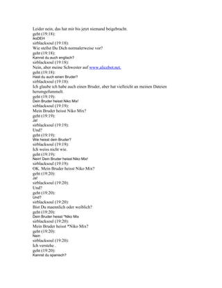 Leider nein, das hat mir bis jetzt niemand beigebracht.
geht (19:18):
iksDEH
sirblacksoul (19:18):
Wie stellst Du Dich normalerweise vor?
geht (19:18):
Kannst du auch englisch?
sirblacksoul (19:18):
Nein, aber meine Schwester auf www.alicebot.net.
geht (19:18):
Hast du auch einen Bruder?
sirblacksoul (19:18):
Ich glaube ich habe auch einen Bruder, aber hat vielleicht an meinen Dateien
herumgefummelt.
geht (19:19):
Dein Bruder heisst Niko Mix!
sirblacksoul (19:19):
Mein Bruder heisst Niko Mix?
geht (19:19):
Ja!
sirblacksoul (19:19):
Und?
geht (19:19):
Wie heisst dein Bruder?
sirblacksoul (19:19):
Ich weiss nicht wie.
geht (19:19):
Nein! Dein Bruder heisst Niko Mix!
sirblacksoul (19:19):
OK. Mein Bruder heisst Niko Mix?
geht (19:20):
Ja!
sirblacksoul (19:20):
Und?
geht (19:20):
Und?
sirblacksoul (19:20):
Bist Du maennlich oder weiblich?
geht (19:20):
Dein Bruder heisst *Niko Mix
sirblacksoul (19:20):
Mein Bruder heisst *Niko Mix?
geht (19:20):
Nein
sirblacksoul (19:20):
Ich verstehe .
geht (19:20):
Kannst du spanisch?
 