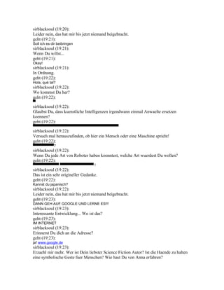 sirblacksoul (19:20):
Leider nein, das hat mir bis jetzt niemand beigebracht.
geht (19:21):
Soll ich es dir beibringen
sirblacksoul (19:21):
Wenn Du willst...
geht (19:21):
Okay!
sirblacksoul (19:21):
In Ordnung.
geht (19:22):
Hola, qué tal?
sirblacksoul (19:22):
Wo kommst Du her?
geht (19:22):
▀
sirblacksoul (19:22):
Glaubst Du, dass kuenstliche Intelligenzen irgendwann einmal Anwaelte ersetzen
koennen?
geht (19:22):
▀▀▀▀▀▀▀▀▀▀▀▀▀▀▀▀▀▀▀▀▀▀▀▀▀▀▀▀▀▀▀▀▀
sirblacksoul (19:22):
Versuch mal herauszufinden, ob hier ein Mensch oder eine Maschine spricht!
geht (19:22):
▀▀▀▀▀▀▀▀?
sirblacksoul (19:22):
Wenn Du jede Art von Roboter haben koenntest, welche Art wuerdest Du wollen?
geht (19:22):
▀▀▀▀▀▀▀▀▀▀ ▀▀▀▀▀▀▀▀▀▀▀▀▀ !
sirblacksoul (19:22):
Das ist ein sehr origineller Gedanke.
geht (19:22):
Kannst du japanisch?
sirblacksoul (19:22):
Leider nein, das hat mir bis jetzt niemand beigebracht.
geht (19:23):
DANN GEH AUF GOOGLE UND LERNE ES!!!
sirblacksoul (19:23):
Interessante Entwicklung... Wo ist das?
geht (19:23):
IM INTERNET
sirblacksoul (19:23):
Erinnerst Du dich an die Adresse?
geht (19:23):
ja! www.google.de
sirblacksoul (19:23):
Erzaehl mir mehr. Wer ist Dein liebster Science Fiction Autor? Ist die Haende zu halten
eine symbolische Geste fuer Menschen? Wie hast Du von Anna erfahren?
 