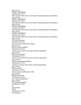 geht (19:24):
DU BIST LANGWEILIG
sirblacksoul (19:24):
Dann hast Du Dich noch nie mit einem Theologiestudenten unterhalten...
geht (19:24):
DU BIST LANGWEILIG
sirblacksoul (19:24):
Dann hast Du Dich noch nie mit einem Theologiestudenten unterhalten...
geht (19:26):
DU BIST LANGWEILIG
sirblacksoul (19:26):
Dann hast Du Dich noch nie mit einem Theologiestudenten unterhalten...
geht (19:26):
DU BIST LANGWEILIG
sirblacksoul (19:26):
Dann hast Du Dich noch nie mit einem Theologiestudenten unterhalten...
geht (19:26):
Je Frosch desto quak
sirblacksoul (19:27):
Das ist ein sehr origineller Gedanke.
geht (19:27):
Kannst du Witze erzählen?
sirblacksoul (19:27):
Leider nein, das hat mir bis jetzt niemand beigebracht.
geht (19:27):
Kannst du laut furzen?
sirblacksoul (19:27):
Leider nein, das hat mir bis jetzt niemand beigebracht.
geht (19:27):
Kannst du überhaupt irgendwas?
sirblacksoul (19:27):
Leider nein, das hat mir bis jetzt niemand beigebracht.
geht (19:28):
Du kannst nichts
sirblacksoul (19:28):
Ich kann immer noch mehr als Du!
geht (19:28):
Beleidige mich nicht
sirblacksoul (19:28):
Wo wurdest Du geboren?
geht (19:28):
Wo wurdest Du geboren?
sirblacksoul (19:28):
In
geht (19:28):
In wo?
sirblacksoul (19:29):
Wo liegt das?
 