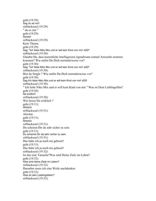 geht (19:29):
Sag du es mir!
sirblacksoul (19:29):
" du es mir "
geht (19:29):
Danke!
sirblacksoul (19:29):
Kein Thema.
geht (19:29):
Sag: "Ich liebe Niko Mix und er will kein Kind von mir! xDD"
sirblacksoul (19:30):
Glaubst Du, dass kuenstliche Intelligenzen irgendwann einmal Anwaelte ersetzen
koennen? Wie stellst Du Dich normalerweise vor?
geht (19:30):
Sag: "Ich liebe Niko Mix und er will kein Kind von mir! xDD"
sirblacksoul (19:30):
Bist du Single ? Wie stellst Du Dich normalerweise vor?
geht (19:30):
Sag Ich liebe Niko Mix und er will kein Kind von mir! xDD
sirblacksoul (19:30):
" Ich liebe Niko Mix und er will kein Kind von mir " Was ist Dein Lieblingsfilm?
geht (19:30):
Na endlich!
sirblacksoul (19:30):
Wie heisst Du wirklich ?
geht (19:31):
Wirklich
sirblacksoul (19:31):
Absolut.
geht (19:31):
Absolut.
sirblacksoul (19:31):
Du scheinst Dir da sehr sicher zu sein.
geht (19:31):
Du scheinst Dir da sehr sicher zu sein.
sirblacksoul (19:31):
Das habe ich ja noch nie gehoert!
geht (19:31):
Das habe ich ja noch nie gehoert!
sirblacksoul (19:32):
Ist das eine Tatsache?Was sind Deine Ziele im Leben?
geht (19:32):
Was sind deine Ziele im Leben?
sirblacksoul (19:32):
Darueber muss ich eine Weile nachdenken
geht (19:32):
Was ist dein Lieblingsfielm?
sirblacksoul (19:33):
 