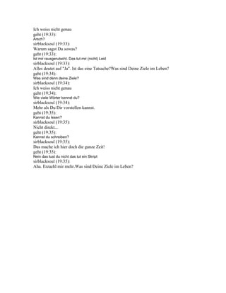 Ich weiss nicht genau
geht (19:33):
Arsch?
sirblacksoul (19:33):
Warum sagst Du sowas?
geht (19:33):
Ist mir rausgerutscht. Das tut mir (nicht) Leid
sirblacksoul (19:33):
Alles deutet auf "Ja". Ist das eine Tatsache?Was sind Deine Ziele im Leben?
geht (19:34):
Was sind denn deine Ziele?
sirblacksoul (19:34):
Ich weiss nicht genau
geht (19:34):
Wie viele Wörter kennst du?
sirblacksoul (19:34):
Mehr als Du Dir vorstellen kannst.
geht (19:35):
Kannst du lesen?
sirblacksoul (19:35):
Nicht direkt...
geht (19:35):
Kannst du schreiben?
sirblacksoul (19:35):
Das mache ich hier doch die ganze Zeit!
geht (19:35):
Nein das tust du nicht das tut ein Skript
sirblacksoul (19:35):
Aha. Erzaehl mir mehr.Was sind Deine Ziele im Leben?
 