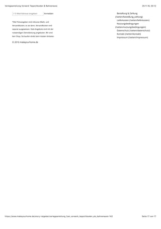 29.11.16, 00:12Verlegeanleitung Vorwerk Teppichboden & Bahnenware
Seite 17 von 17https://www.makeyourhome.de/story-ratgeber/verlegeanleitung_fuer_vorwerk_teppichboden_als_bahnenware-142
// E-Mail-Adresse eingeben Anmelden
*Alle Preisangaben sind inklusive MwSt. und
Versandkosten, es sei denn, Versandkosten sind
separat ausgewiesen. Viele Angebote sind mit der
notwendigen Dienstleistung angeboten. Wir sind
kein Shop. Sie kaufen direkt beim lokalen Anbieter.
Bestellung & Zahlung
(/seiten/bestellung_zahlung)
Lieferkosten (/seiten/lieferkosten)
Nutzungsbedingungen
(/seiten/nutzungsbedingungen)
Datenschutz (/seiten/datenschutz)
Kontakt (/seiten/kontakt)
Impressum (/seiten/impressum)
© 2016 makeyourhome.de
 