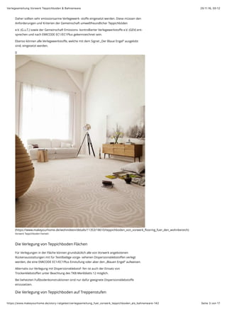 29.11.16, 00:12Verlegeanleitung Vorwerk Teppichboden & Bahnenware
Seite 3 von 17https://www.makeyourhome.de/story-ratgeber/verlegeanleitung_fuer_vorwerk_teppichboden_als_bahnenware-142
Daher sollten sehr emissionsarme Verlegewerk- stoﬀe eingesetzt werden. Diese müssen den
Anforderungen und Kriterien der Gemeinschaft umweltfreundlicher Teppichböden
e.V. (G.u.T.) sowie der Gemeinschaft Emissions- kontrollierter Verlegewerkstoﬀe e.V. (GEV) ent-
sprechen und nach EMICODE EC1/EC1Plus gekennzeichnet sein.
Ebenso können alle Verlegewerkstoﬀe, welche mit dem Signet „Der Blaue Engel“ ausgelobt
sind, eingesetzt werden.
()
(https://www.makeyourhome.de/wohnideen/details/11353/18610/teppichboden_von_vorwerk_ﬂooring_fuer_den_wohnbereich)
Vorwerk Teppichboden Hameln
Die Verlegung von Teppichboden Flächen
Für Verlegungen in der Fläche können grundsätzlich alle von Vorwerk angebotenen
Rückenausstattungen mit für Textilbeläge vorge- sehenen Dispersionsklebstoﬀen verlegt
werden, die eine EMICODE EC1/EC1Plus Einstufung oder aber den „Blauen Engel“ aufweisen.
Alternativ zur Verlegung mit Dispersionsklebstof- fen ist auch der Einsatz von
Trockenklebstoﬀen unter Beachtung des TKB-Merkblatts 12 möglich.
Bei beheizten Fußbodenkonstruktionen sind nur dafür geeignete Dispersionsklebstoﬀe
einzusetzen.
Die Verlegung von Teppichboden auf Treppenstufen
 