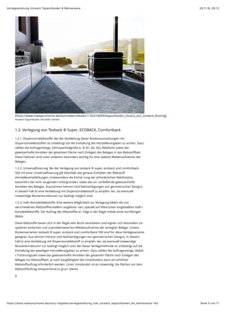 29.11.16, 00:12Verlegeanleitung Vorwerk Teppichboden & Bahnenware
Seite 5 von 17https://www.makeyourhome.de/story-ratgeber/verlegeanleitung_fuer_vorwerk_teppichboden_als_bahnenware-142
(https://www.makeyourhome.de/wohnideen/details/11353/18609/teppichboden_rosario_von_vorwerk_ﬂooring)
Vorwerk Teppichboden Hersteller Hameln
1.2. Verlegung von Texback ® Super, ECOBACK, Comfortback
1.2.1. Dispersionsklebstoﬀe: Bei der Verklebung dieser Rückenausstattungen mit
Dispersionsklebstoﬀen ist unbedingt auf die Einhaltung der Herstellerangaben zu achten. Dazu
zählen die Auftragsmenge, Zahnspachtelgröße (z. B. B1, B2, A2), Ablüftzeit sowie das
gewissenhafte Anreiben der gesamten Fläche nach Einlegen des Belages in das Klebstoﬀbett.
Diese Faktoren sind unter anderem besonders wichtig für eine spätere Wiederaufnahme des
Belages.
1.2.2. Universalﬁxierung: Bei der Verlegung von texback ® super, ecoback und comfortback
500 mit einer Universalﬁxierung gilt ebenfalls das genaue Einhalten der Klebstoﬀ-
Herstellerempfehlungen, insbesondere die Einhal- tung der erforderlichen Ablüftzeiten,
besonders bei nicht saugenden Untergründen, sowie das an- schließende gewissenhafte
Anreiben des Belages. Ausnahmen hiervon sind Nahtverlegungen von geometrischen Designs.
In diesem Fall ist eine Verklebung mit Dispersionsklebstoﬀ zu empfeh- len, da eventuell
notwendige Musterkorrekturen nur bedingt möglich sind.
1.2.3. Haft-/Kontaktklebstoﬀe: Eine weitere Möglichkeit zur Verlegung bilden die von
verschiedenen Klebstoﬀherstellern angebote- nen, speziell auf Vliesrücken eingestellten Haft-/
Kontaktklebstoﬀe. Der Auftrag des Klebstoﬀes er- folgt in der Regel mittels einer kurzﬂorigen
Walze.
Diese Klebstoﬀe lassen sich in der Regel sehr leicht verarbeiten und eignen sich besonders zur
späteren einfachen und unproblematischen Wiederaufnahme der verlegten Beläge. Unsere
Rückenvarianten texback ® super, ecoback und comfortback 500 sind für diese Verlegevariante
geeignet. Ausnahmen hiervon sind Nahtverlegungen von geometrischen Designs. In diesem
Fall ist eine Verklebung mit Dispersionsklebstoﬀ zu empfeh- len, da eventuell notwendige
Musterkorrekturen nur bedingt möglich sind. Bei dieser Verlegemethode ist unbedingt auf die
Einhaltung der jeweiligen Herstellerangaben zu achten. Dazu zählen die Auftragsmenge, Ablüft-
/ Trocknungszeit sowie das gewissenhafte Anreiben der gesamten Fläche nach Einlegen des
Belages ins Klebstoﬀbett. Je nach Saugfähigkeit des Unterbodens kann ein erhöhter
Klebstoﬀauftrag erforderlich werden. Unter Umständen ist es notwendig, die Flächen vor dem
Klebstoﬀauftrag entsprechend zu grun- dieren.
()
 