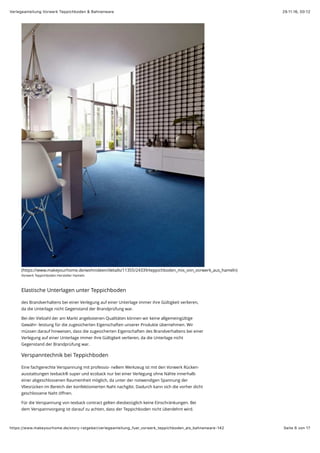 29.11.16, 00:12Verlegeanleitung Vorwerk Teppichboden & Bahnenware
Seite 6 von 17https://www.makeyourhome.de/story-ratgeber/verlegeanleitung_fuer_vorwerk_teppichboden_als_bahnenware-142
(https://www.makeyourhome.de/wohnideen/details/11355/24339/teppichboden_mix_von_vorwerk_aus_hameln)
Vorwerk Teppichboden Hersteller Hameln
Elastische Unterlagen unter Teppichboden
des Brandverhaltens bei einer Verlegung auf einer Unterlage immer ihre Gültigkeit verlieren,
da die Unterlage nicht Gegenstand der Brandprüfung war.
Bei der Vielzahl der am Markt angebotenen Qualitäten können wir keine allgemeingültige
Gewähr- leistung für die zugesicherten Eigenschaften unserer Produkte übernehmen. Wir
müssen darauf hinweisen, dass die zugesicherten Eigenschaften des Brandverhaltens bei einer
Verlegung auf einer Unterlage immer ihre Gültigkeit verlieren, da die Unterlage nicht
Gegenstand der Brandprüfung war.
Verspanntechnik bei Teppichboden
Eine fachgerechte Verspannung mit professio- nellem Werkzeug ist mit den Vorwerk Rücken-
ausstattungen texback® super und ecoback nur bei einer Verlegung ohne Nähte innerhalb
einer abgeschlossenen Raumeinheit möglich, da unter der notwendigen Spannung der
Vliesrücken im Bereich der konfektionierten Naht nachgibt. Dadurch kann sich die vorher dicht
geschlossene Naht öﬀnen.
Für die Verspannung von texback contract gelten diesbezüglich keine Einschränkungen. Bei
dem Verspannvorgang ist darauf zu achten, dass der Teppichboden nicht überdehnt wird.
 