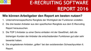 E-RECRUITING SOFTWARE
REPORT 2016
BEWERBERMANAGEMENTSYSTEME
IM URTEIL DER KUNDEN1. Unternehmensspezifische Rangliste der Wichtigkeit der Funktionen erstellen.
2. Die drei besten Anbieter aus den spezifischen Rangliste aus dem E-Recruiting
Report heraussuchen.
3. Die TOP 3 Anbieter zu einer Demo einladen mit der Gewißheit, daß die
bisherigen Kunden der Anbieter die entscheidenden Funktionen gut oder sehr
bewertet haben.
4. Die eingeladenen Anbieten „grillen“ bei den existierenden Schwachpunkten lt.
Report.
Wie können Arbeitgeber den Report am besten nutzen?
 