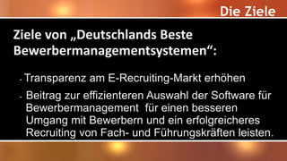 Die Ziele
Ziele von „Deutschlands Beste
Bewerbermanagementsystemen“:
- Transparenz am E-Recruiting-Markt erhöhen
- Beitrag zur effizienteren Auswahl der Software für
Bewerbermanagement für einen besseren
Umgang mit Bewerbern und ein erfolgreicheres
Recruiting von Fach- und Führungskräften leisten.
 