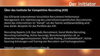 Der Initiator
Über das Institute for Competitive Recruiting (ICR)
Das ICR berät Unternehmen hinsichtlich Recruitment Performance
Management, d.h. Optimierung des unternehmensspezifischen Recruitments,
damit das Unternehmen im "Kampf" um die Talente wettbewerbsfähig wird
bzw. bleibt. Beispiele für das Portfolio des ICR:
Recruiting Reports (z.B. Quo Vadis Recruitment, Social Media Recruiting,
Recruiting Controlling, Active Sourcing), Branchenvergleiche z.B. zu
Bewerbermanagementsystemen, Multi-Job-Posting „CandidateReach“, Active
Sourcing Schulungen und Training von Recruitern und Fachvorgesetzten.
Internet: www.competitiverecruiting.de
 
