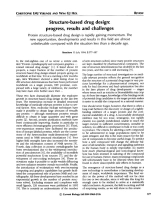 CHRISTOPHE LMJ VERLINDE AND WIM GJ HOL
Structure-based drug design:
progress, results and challenges
Protein structure-based drug design is rapidly gaining momentum. The
new opportunities, developments and results in this field are almost
unbelievable compared with the situation less than a decade ago.
Structure 15 July 1994, 2:577-587
In the mid-eighties one of us wrote a review enti-
tled "Protein crystallography and computer graphics -
toward rational drug design" [1]. It listed about 10
projects, a major fraction of the number of protein
structure-based drug design-related projects going on
worldwide at that time. Yet at a meeting a few months
ago, Alex Wlodawer showed a slide listing close to
200 structure determinations that have been performed
worldwide on a single protein, HIV protease, com-
plexed with a large variety of inhibitors; the number
may have risen even further since then ...
These two facts dramatically illustrate the explosive
growth in structure-based drug design in the last few
years. The tremendous increase in detailed structural
knowledge ofmedically relevant proteins is due to sev-
eral factors. First, molecular biology techniques have
made it possible to obtain large amounts of virtually
any protein - although membrane proteins remain
difficult to obtain in large quantities and with great
purity [2]. Second, protein purification methods have
been continuously improving, thanks in particular to
more efficient chromatographic procedures [3]. Third,
over-expression systems have facilitated the produc-
tion of isotope-labeled proteins, which are the corner-
stone of the heteronuclear multi-dimensional experi-
ments used in NMR structural elucidations [4]. Ever
higher field strengths have also increased the sensitiv-
ity and the information content of NMR spectra [5].
Fourth, data collection in protein crystallography has
been revolutionized due to the widespread introduc-
tion of area-detectors [6], the availability of incredibly
powerful synchrotron X-ray sources [7], and the de-
velopment of cryo-cooling techniques [8]. These in-
novations make it possible to tackle weakly-diffracting
and very radiation-sensitive crystals successfully. Finally,
the introduction of workstations with ever-increasing
computing and graphics capabilities has greatly facili-
tated the computational side of protein NMR and crys-
tallography. All these developments have resulted in an
exponential growth in the number of protein struc-
tures solved. Excluding mutants and complexes with
small ligands, 226 structures were published in 1992
[9]. This is certainly an underestimate of the number
of new structures solved, since many protein structures
are kept classified by pharmaceutical companies. The
rate of structure determinations has doubled in the last
two years, and this rate is still increasing [9].
The large number of structural investigations on medi-
cally relevant proteins reflects the general recognition
that the structure of a potential drug target is very pre-
cious knowledge for a pharmaceutical company, not
only for lead discovery and lead optimization but also
in the later phases of drug development - stages
where issues such as toxicity or bioavailability may crop
up. At these late stages, knowledge of the binding mode
of potential drug candidates to the target protein makes
it easier to modify the compound in a rational manner.
One should never forget, however, that there is often a
long road between the discovery or design of a tightly-
binding inhibitor of a target protein and the com-
mercial availability of a drug. A successfully developed
inhibitor may be too toxic, teratogenic, too rapidly
cleared, too quickly metabolized, unable to reach the
target enzyme in sufficient concentration, unstable in
solution, too difficult to synthesize in bulk or too costly
to produce. The criteria for allowing a new compound
to be administered to large populations need to be
quite stringent, and this is the main reason for the fail-
ure of compounds to become useful drugs. To predict
how a new compound will change the delicate bal-
ance of all metabolic, transport and signalling pathways
in the human body is simply impossible, no matter
how much pharmacological and toxicological know-
how has been invested in tailoring of the compound
for use in humans. Hence, many promising compounds
will unfortunately have to be rejected when they are
found to show unacceptable side effects in humans.
The emergence of structure-based drug design as a
new technology is nevertheless a fascinating develop-
ment of major, worldwide importance. The final ver-
dict on the power of this method will not be clear
for one or two decades, since it will take this long for
enough cases to be studied to arrive at a statistically
valid conclusion. At present, the field is exciting and full
of surprising results, as we will show in this review.
© Current Biology Ltd ISSN 0969-2126 577
REVIEW
 