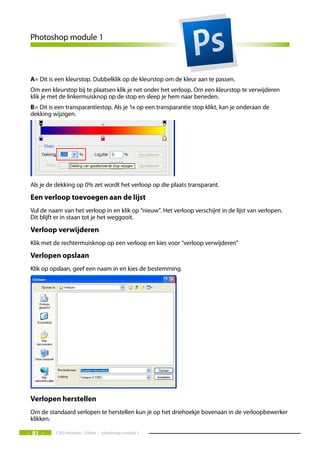 Photoshop module 1



 A= Dit is een kleurstop. Dubbelklik op de kleurstop om de kleur aan te passen.
 Om een kleurstop bij te plaatsen klik je net onder het verloop. Om een kleurstop te verwijderen
 klik je met de linkermuisknop op de stop en sleep je hem naar beneden.
 B= Dit is een transparantiestop. Als je 1x op een transparantie stop klikt, kan je onderaan de
 dekking wijzigen.




 Als je de dekking op 0% zet wordt het verloop op die plaats transparant.
 een verloop toevoegen aan de lijst
 Vul de naam van het verloop in en klik op “nieuw”. Het verloop verschijnt in de lijst van verlopen.
 Dit blijft er in staan tot je het weggooit.
 Verloop verwijderen
 Klik met de rechtermuisknop op een verloop en kies voor “verloop verwijderen”
 Verlopen opslaan
 Klik op opslaan, geef een naam in en kies de bestemming.




 Verlopen herstellen
 Om de standaard verlopen te herstellen kun je op het driehoekje bovenaan in de verloopbewerker
 klikken.

- 81 -     CVO Heusden - Zolder / photoshop module 1
 