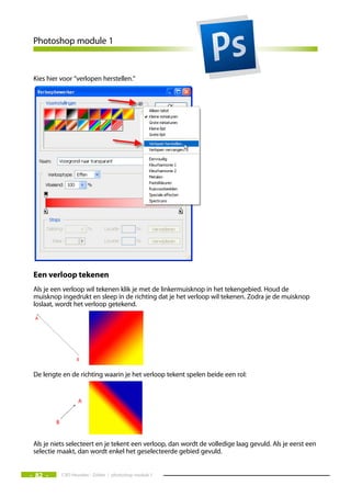 Photoshop module 1


 Kies hier voor “verlopen herstellen.”




 een verloop tekenen
 Als je een verloop wil tekenen klik je met de linkermuisknop in het tekengebied. Houd de
 muisknop ingedrukt en sleep in de richting dat je het verloop wil tekenen. Zodra je de muisknop
 loslaat, wordt het verloop getekend.




 De lengte en de richting waarin je het verloop tekent spelen beide een rol:




 Als je niets selecteert en je tekent een verloop, dan wordt de volledige laag gevuld. Als je eerst een
 selectie maakt, dan wordt enkel het geselecteerde gebied gevuld.


- 82 -     CVO Heusden - Zolder / photoshop module 1
 