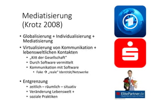 Mediatisierung 
(Krotz 2008)
• Globalisierung + Individualisierung + 
Mediatisierung
• Virtualisierung von Kommunikation + 
lebensweltlichen Kontakten
• „Kitt der Gesellschaft“
• Durch Software vermittelt
• Kommunikation mit Software
• Fake  „reale“ Identität/Netzwerke
• Entgrenzung 
• zeitlich – räumlich – situativ
• Veränderung Lebenswelt + 
• soziale Praktiken
 