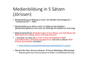 Medienbildung in 5 Sätzen 
(Jörissen)
• Medienbildung ist Bildung in einer von Medien durchzogenen –
“mediatisierten” – Welt.
• Medienbildung ist daher nicht nur Bildung über Medien 
(Medienkompetenz) und nicht nur Bildung mit Medien (e‐learning).
• Bildung bezeichnet Veränderungen in der Weise, wie Individuen die 
Welt (und sich selbst) sehen und wahrnehmen 
• – und zwar so, dass sie in einer immer komplexeren Welt 
zurechtkommen, Orientierung gewinnen und sich zu dieser Welt 
kritisch‐partizipativ verhalten.
• https://joerissen.name/medienbildung/medienbildung‐in‐5‐satzen/
• Wandel der Peer‐Kommunikation  Social Web/Apps (WhatsApp)
• Bedeutung der Peer‐Kommunikation für Selbst‐/ und Weltwahrnehmung
 