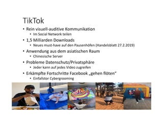 TikTok
• Rein visuell‐auditive Kommunikation
• Im Social Network teilen
• 1,5 Milliarden Downloads
• Neues must‐have auf den Pausenhöfen (Handelsblatt 27.2.2019)
• Anwendung aus dem asiatischen Raum
• Chinesische Server
• Probleme Datenschutz/Privatsphäre
• Jeder kann auf jedes Video zugreifen
• Erkämpfte Fortschritte Facebook „gehen flöten“
• Einfallstor Cybergrooming
 