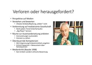 Verloren oder herausgefordert?
• Perspektive auf Medien
• Verstehen und bewerten
• (Totale) Verbote/Bejahung „bilden“ nicht
• Vorbereitung auf mediatisierte Gesellschaft
• Nicht jedem Trend hinterherlaufen
• „Big Player“ kennen
• Räume zur Auseinandersetzung anbieten
• Grenzziehungen aushandeln
• Grenzen zu ziehen
• Überdauernde Kompetenzen
• Mit Entgrenzung/Unbestimmtheit umgehen
• Kritisch bewerten + Bewusstsein über 
Konsequenzen
• Medienkritik (Baacke 1998)
• Kein kritteln sondern ethische Bewertung
 