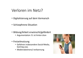Verloren im Netz?
• Digitalisierung auf dem Vormarsch
• Schizophrene Situation
• Bildung/Arbeit erwünscht/gefördert
• Argumentation: D. ist hinten dran
• Freizeitnutzung
• Gefahren insbesondere Social Media, 
Gaming usw.
• Medienabstinenz/‐verbannung
 
