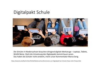 Digitalpakt Schule
Die Schulen in Niedersachsen brauchen dringend digitale Werkzeuge – Laptops, Tablets, 
WLAN‐Netze. Doch die Umsetzung des Digitalpakts kommt kaum voran.
Das haben die Schüler nicht verdient, meint unser Kommentator Marco Seng.
https://www.haz.de/Nachrichten/Politik/Niedersachsen/Kommentar‐zum‐Digitalpakt‐fuer‐Schulen‐Etwas‐mehr‐Tempo‐bitte
 
