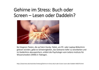 Gehirne im Stress: Buch oder 
Screen – Lesen oder Daddeln? 
https://www.heise.de/newsticker/meldung/Gehirne‐im‐Stress‐Buch‐oder‐Screen‐Lesen‐oder‐Daddeln‐4583376.html
Bei längeren Texten, die auf dem Handy, Tablet, am PC‐ oder Laptop‐Bildschirm 
gelesen würden, gebe es Schwierigkeiten, das Gelesene tiefer zu verarbeiten und 
im Gedächtnis abzuspeichern, erklärt die Psychologin vom Leibniz‐Instituts für 
Wissensmedien (IWM) in Tübingen.
 