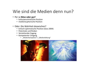Wie sind die Medien denn nun?
• Per se Böse oder gut? 
• kulturpessimistische Position
• medieneuphorische Position
• Oder: Die Wahrheit dazwischen?
• kritisch‐optimistische Position (Süss 2004)
• Potentiale und Risiken
• Verstehender Zugang
• Kompetenter Umgang
• „Medienkompetenz“ / „Medienbildung“
 