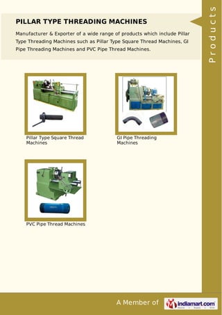 A Member of
PILLAR TYPE THREADING MACHINES
Manufacturer & Exporter of a wide range of products which include Pillar
Type Threading Machines such as Pillar Type Square Thread Machines, GI
Pipe Threading Machines and PVC Pipe Thread Machines.
Pillar Type Square Thread
Machines
GI Pipe Threading
Machines
PVC Pipe Thread Machines
Products
 