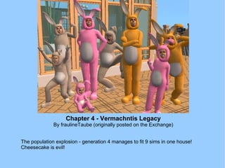 Chapter 4 - Vermachntis Legacy By fraulineTaube (originally posted on the Exchange) The population explosion - generation 4 manages to fit 9 sims in one house! Cheesecake is evil! 