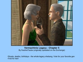 Vermachtnis Legacy - Chapter 5 By fraulineTaube (originally uploaded on the Exchange) Ghosts, deaths, birthdays - the whole legacy shebang. Vote for your favorite gen 4 kid for heir! 