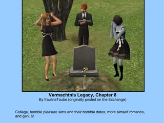 Vermachtnis Legacy, Chapter 8 By fraulineTaube (originally posted on the Exchange) College, horrible pleasure sims and their horrible dates, more simself romance, and gen. 6! 