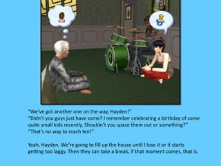 “We’ve got another one on the way, Hayden!”
“Didn’t you guys just have some? I remember celebrating a birthday of some
quite small kids recently. Shouldn’t you space them out or something?”
“That’s no way to reach ten!”
Yeah, Hayden. We’re going to fill up the house until I lose it or it starts
getting too laggy. Then they can take a break, if that moment comes, that is.
 
