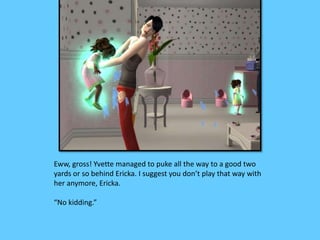 Eww, gross! Yvette managed to puke all the way to a good two
yards or so behind Ericka. I suggest you don’t play that way with
her anymore, Ericka.
“No kidding.”
 