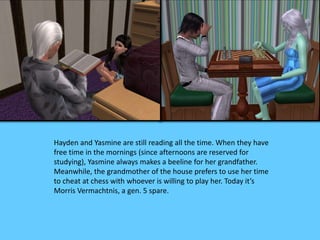 Hayden and Yasmine are still reading all the time. When they have
free time in the mornings (since afternoons are reserved for
studying), Yasmine always makes a beeline for her grandfather.
Meanwhile, the grandmother of the house prefers to use her time
to cheat at chess with whoever is willing to play her. Today it’s
Morris Vermachtnis, a gen. 5 spare.
 