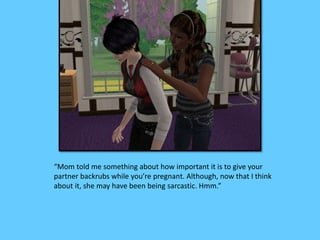 “Mom told me something about how important it is to give your
partner backrubs while you’re pregnant. Although, now that I think
about it, she may have been being sarcastic. Hmm.”
 