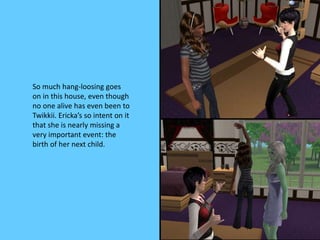 So much hang-loosing goes
on in this house, even though
no one alive has even been to
Twikkii. Ericka’s so intent on it
that she is nearly missing a
very important event: the
birth of her next child.
 