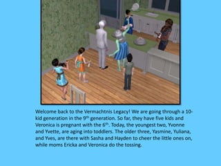 Welcome back to the Vermachtnis Legacy! We are going through a 10-
kid generation in the 9th generation. So far, they have five kids and
Veronica is pregnant with the 6th. Today, the youngest two, Yvonne
and Yvette, are aging into toddlers. The older three, Yasmine, Yuliana,
and Yves, are there with Sasha and Hayden to cheer the little ones on,
while moms Ericka and Veronica do the tossing.
 