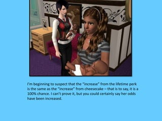 I’m beginning to suspect that the “increase” from the lifetime perk
is the same as the “increase” from cheesecake – that is to say, it is a
100% chance. I can’t prove it, but you could certainly say her odds
have been increased.
 