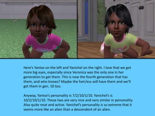 Here’s Yantse on the left and Yanichel on the right. I love that we got
more big eyes, especially since Veronica was the only one in her
generation to get them. This is now the fourth generation that has
them, and who knows? Maybe the heir/ess will have them and we’ll
get them in gen. 10 too.
Anyway, Yantse’s personality is 7/2/10/1/10. Yanichel’s is
10/2/10/1/10. These two are very nice and very similar in personality.
Also quite neat and active. Yanichel’s personality is so extreme that it
seems more like an alien than a descendent of an alien.
 