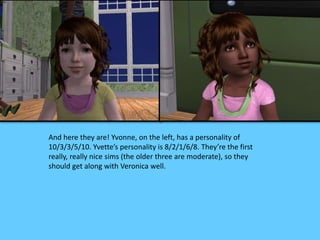 And here they are! Yvonne, on the left, has a personality of
10/3/3/5/10. Yvette’s personality is 8/2/1/6/8. They’re the first
really, really nice sims (the older three are moderate), so they
should get along with Veronica well.
 