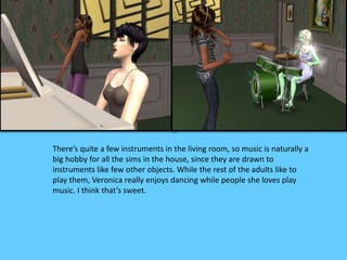 There’s quite a few instruments in the living room, so music is naturally a
big hobby for all the sims in the house, since they are drawn to
instruments like few other objects. While the rest of the adults like to
play them, Veronica really enjoys dancing while people she loves play
music. I think that’s sweet.
 