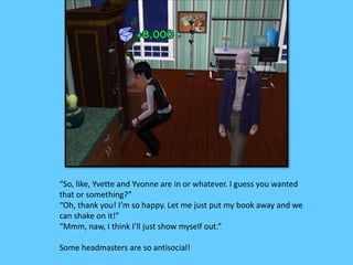 “So, like, Yvette and Yvonne are in or whatever. I guess you wanted
that or something?”
“Oh, thank you! I’m so happy. Let me just put my book away and we
can shake on it!”
“Mmm, naw, I think I’ll just show myself out.”
Some headmasters are so antisocial!
 
