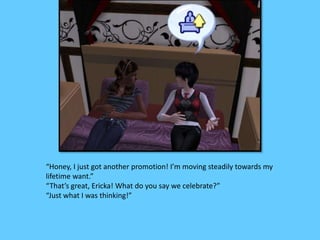 “Honey, I just got another promotion! I’m moving steadily towards my
lifetime want.”
“That’s great, Ericka! What do you say we celebrate?”
“Just what I was thinking!”
 