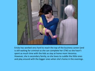 Ericka has worked very hard to reach the top of the business career (and
is still waiting for criminal so she can complete her LTW) so she hasn’t
spent as much time with the kids as stay at home mom Veronica.
However, she is secondary family, so she loves to cuddle the little ones
and play around with the bigger ones when she’s home in the evenings.
 