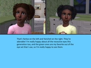 That’s Yantse on the left and Yanichel on the right. They’re
adorable! I’m really happy about all the recessive eyes this
generation too, and the green ones are my favorite out of the
eye set that I use, so I’m really happy to see them.
 