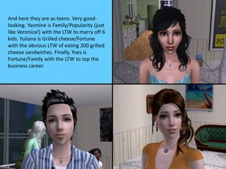 And here they are as teens. Very good-
looking. Yasmine is Family/Popularity (just
like Veronica!) with the LTW to marry off 6
kids. Yuliana is Grilled cheese/Fortune
with the obvious LTW of eating 200 grilled
cheese sandwiches. Finally, Yves is
Fortune/Family with the LTW to top the
business career.
 
