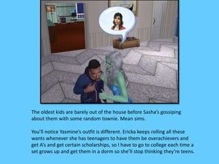 The oldest kids are barely out of the house before Sasha’s gossiping
about them with some random townie. Mean sims.
You’ll notice Yasmine’s outfit is different. Ericka keeps rolling all these
wants whenever she has teenagers to have them be overachievers and
get A’s and get certain scholarships, so I have to go to college each time a
set grows up and get them in a dorm so she’ll stop thinking they’re teens.
 
