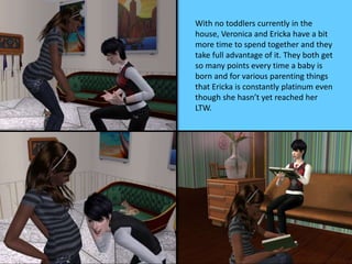 With no toddlers currently in the
house, Veronica and Ericka have a bit
more time to spend together and they
take full advantage of it. They both get
so many points every time a baby is
born and for various parenting things
that Ericka is constantly platinum even
though she hasn’t yet reached her
LTW.
 
